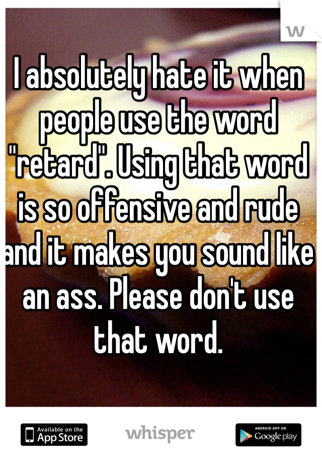 I absolutely hate it when people use the word "retard". Using that word is so offensive and rude and it makes you sound like an ass. Please don't use that word.