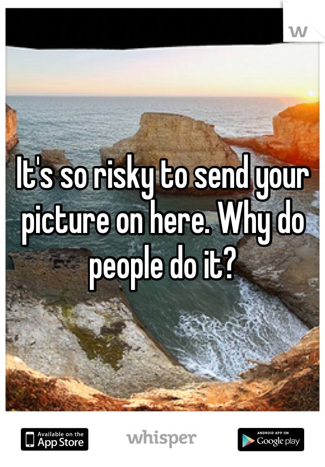 It's so risky to send your picture on here. Why do people do it?