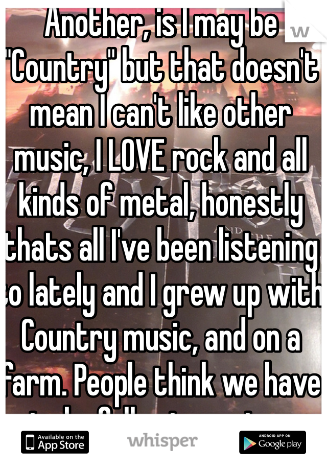 Another, is I may be "Country" but that doesn't mean I can't like other music, I LOVE rock and all kinds of metal, honestly thats all I've been listening to lately and I grew up with Country music, and on a farm. People think we have to be full out country.