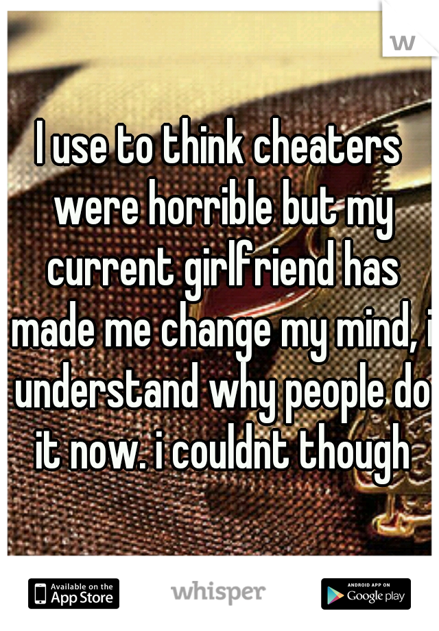 I use to think cheaters were horrible but my current girlfriend has made me change my mind, i understand why people do it now. i couldnt though