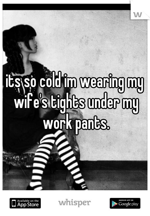 its so cold im wearing my wife's tights under my work pants.