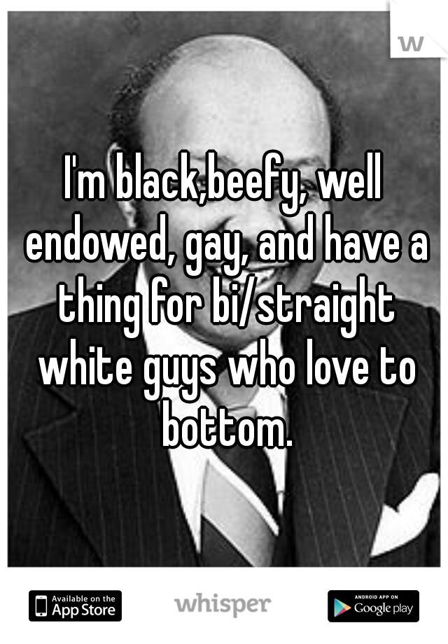 I'm black,beefy, well endowed, gay, and have a thing for bi/straight white guys who love to bottom.