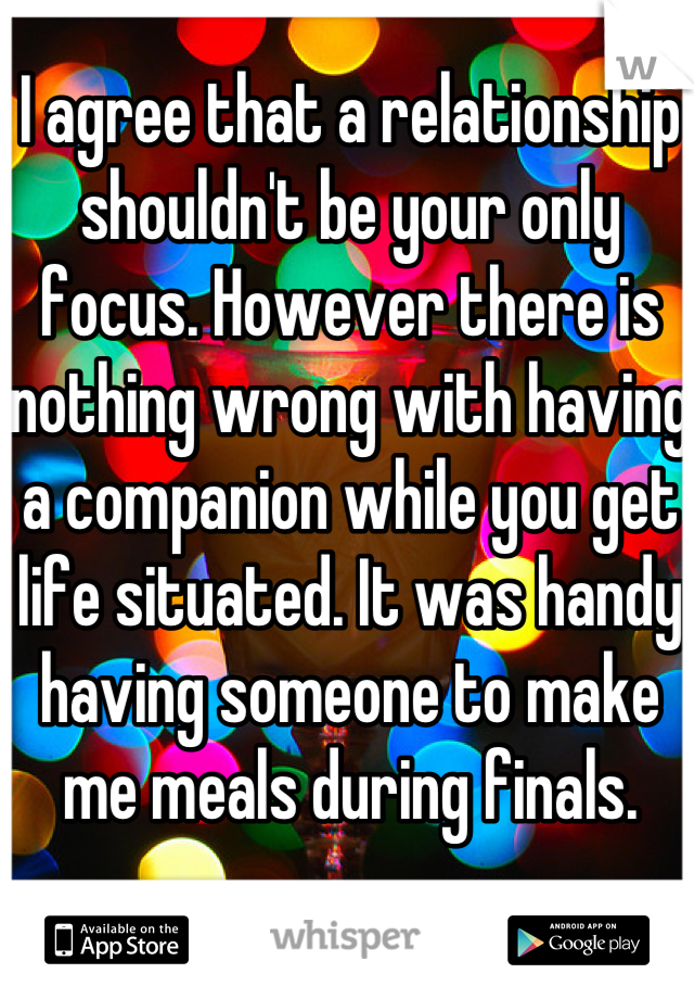 I agree that a relationship shouldn't be your only focus. However there is nothing wrong with having a companion while you get life situated. It was handy having someone to make me meals during finals. 