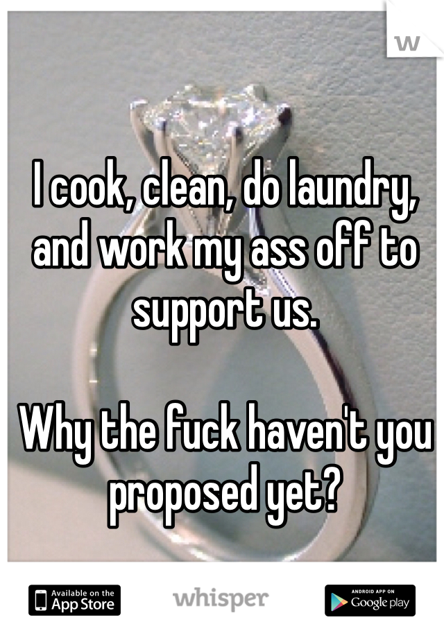 I cook, clean, do laundry, and work my ass off to support us. 

Why the fuck haven't you proposed yet? 