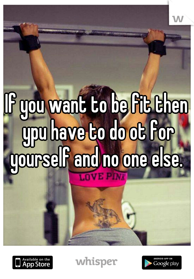 If you want to be fit then ypu have to do ot for yourself and no one else. 