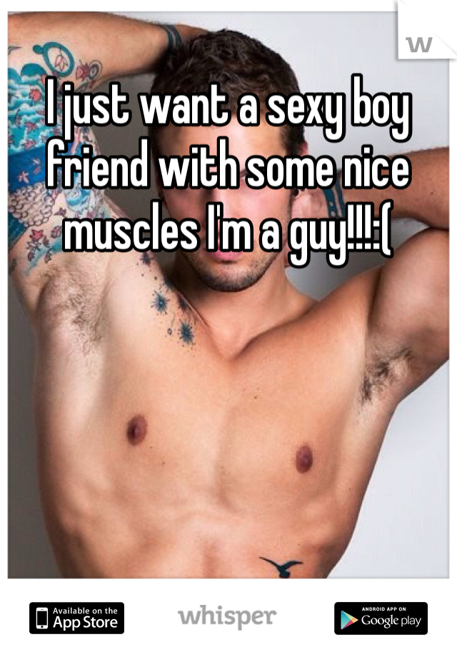 I just want a sexy boy friend with some nice muscles I'm a guy!!!:(