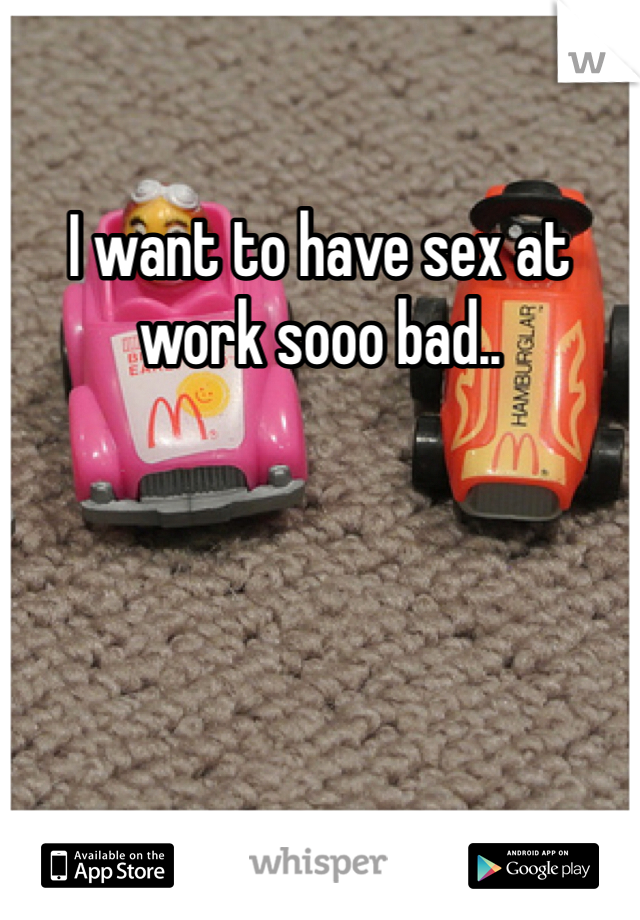 I want to have sex at work sooo bad..