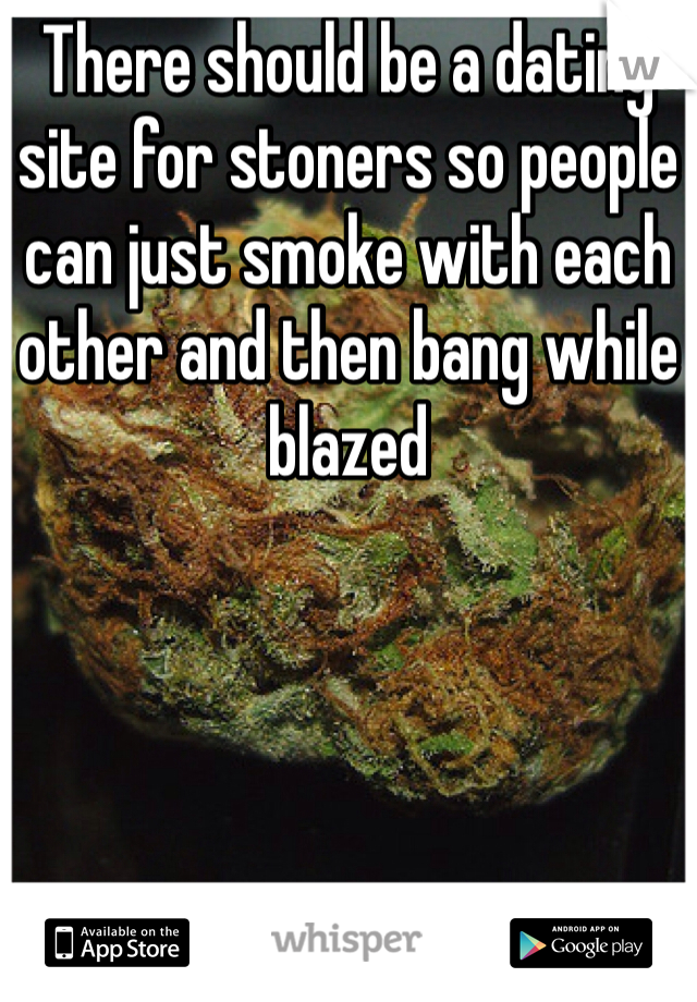 There should be a dating site for stoners so people can just smoke with each other and then bang while blazed 