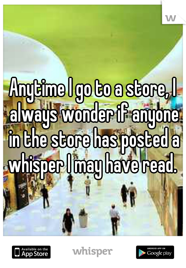Anytime I go to a store, I always wonder if anyone in the store has posted a whisper I may have read. 