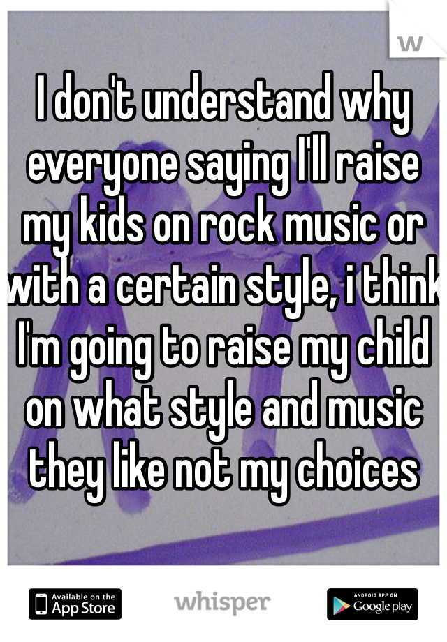 I don't understand why everyone saying I'll raise my kids on rock music or with a certain style, i think I'm going to raise my child on what style and music they like not my choices 