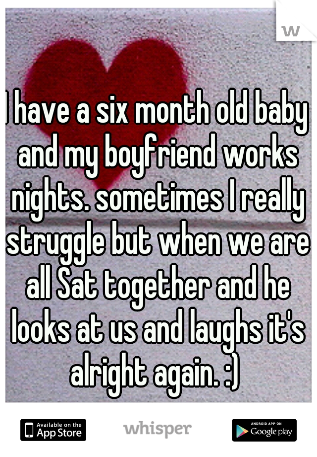 I have a six month old baby and my boyfriend works nights. sometimes I really struggle but when we are all Sat together and he looks at us and laughs it's alright again. :) 