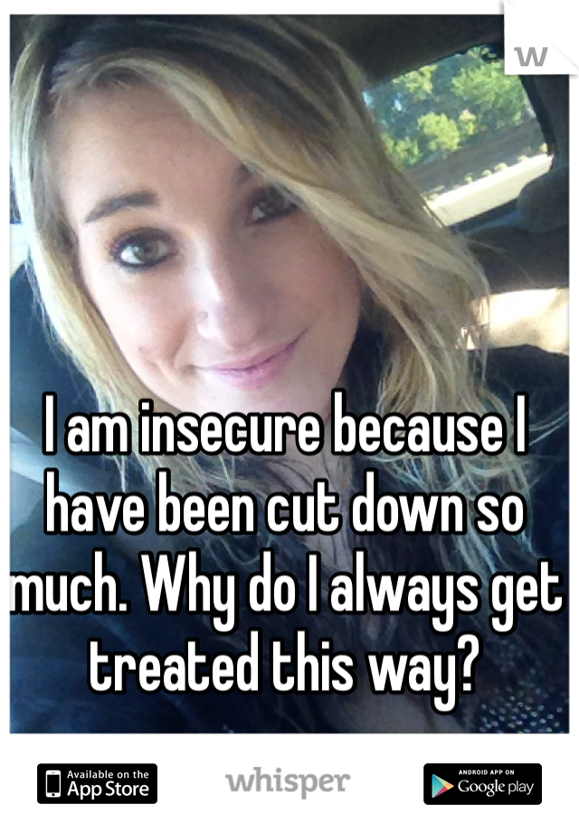 I am insecure because I have been cut down so much. Why do I always get treated this way?