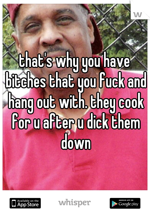 that's why you have bitches that you fuck and hang out with. they cook for u after u dick them down