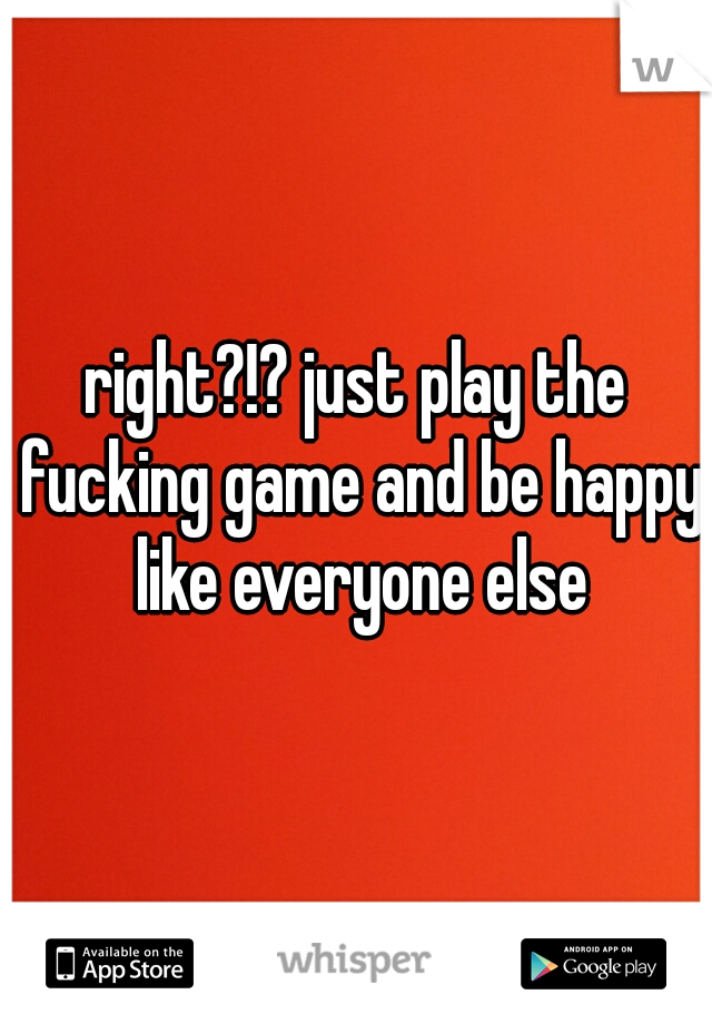 right?!? just play the fucking game and be happy like everyone else