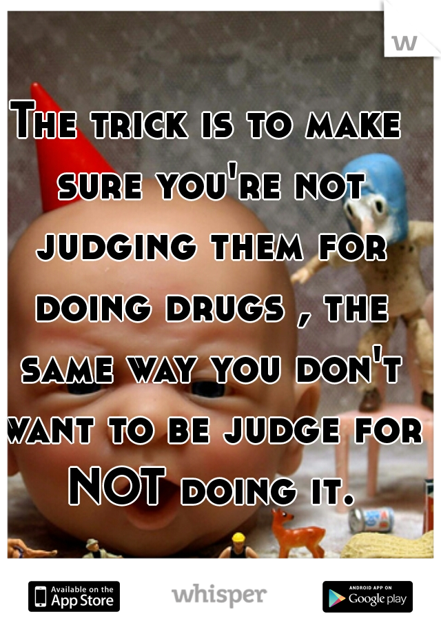 The trick is to make sure you're not judging them for doing drugs , the same way you don't want to be judge for NOT doing it.
