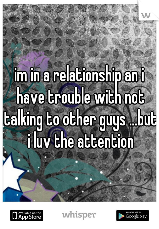 im in a relationship an i have trouble with not talking to other guys ...but i luv the attention