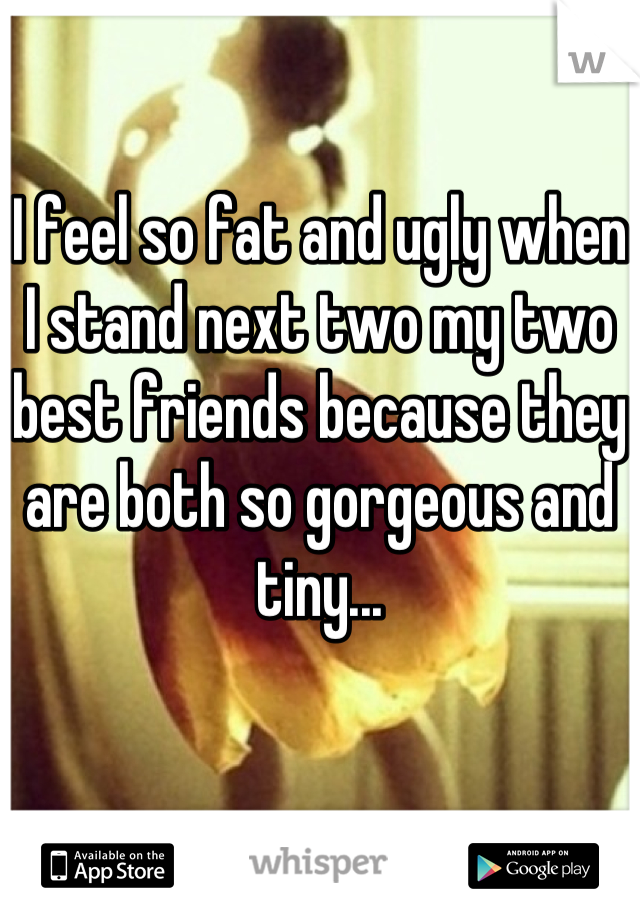 I feel so fat and ugly when I stand next two my two best friends because they are both so gorgeous and tiny...