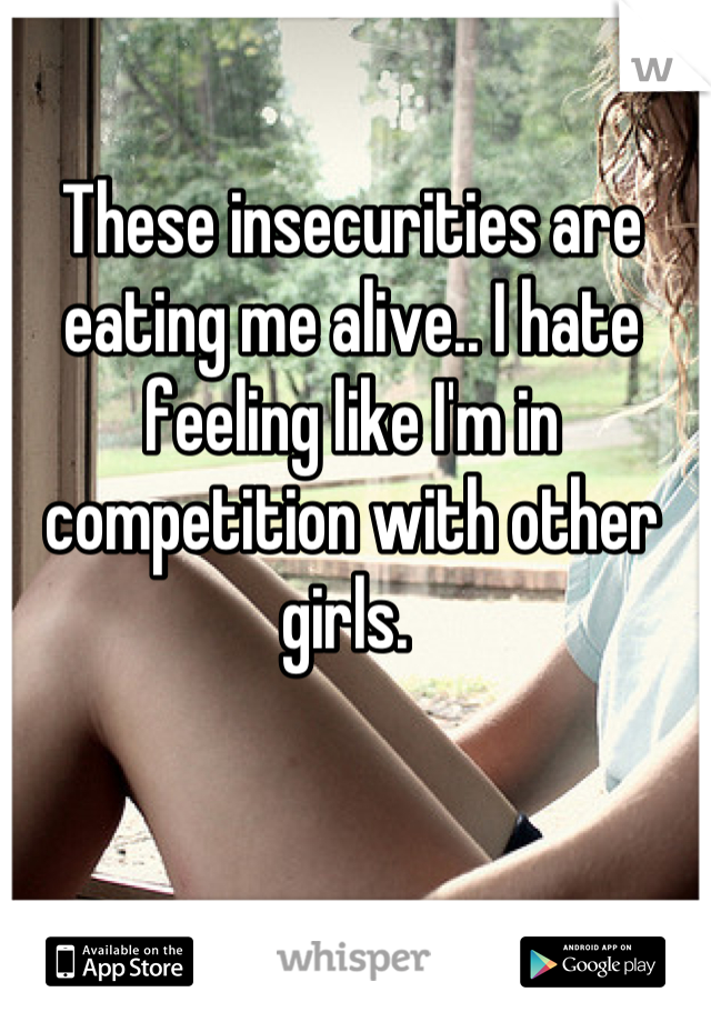 These insecurities are eating me alive.. I hate feeling like I'm in competition with other girls. 
