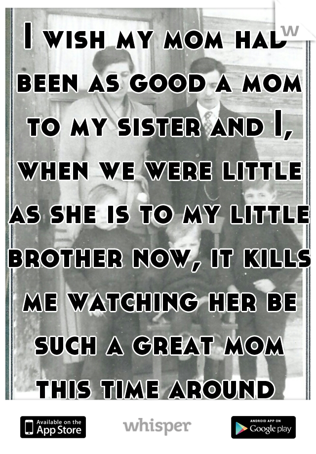 I wish my mom had been as good a mom to my sister and I, when we were little as she is to my little brother now, it kills me watching her be such a great mom this time around 