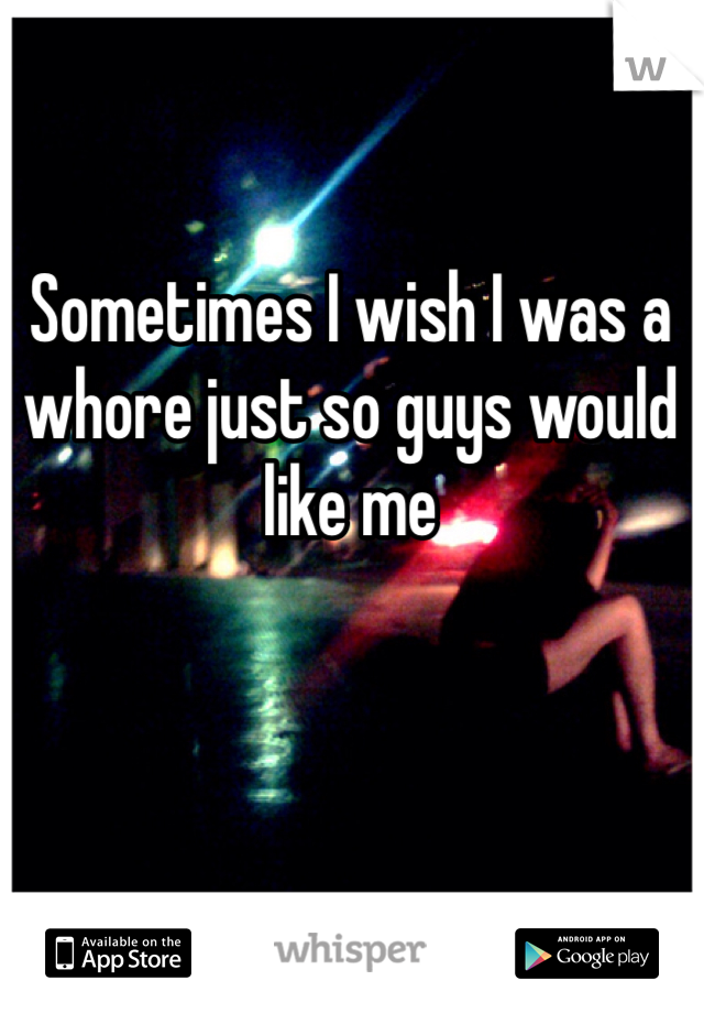 Sometimes I wish I was a whore just so guys would like me