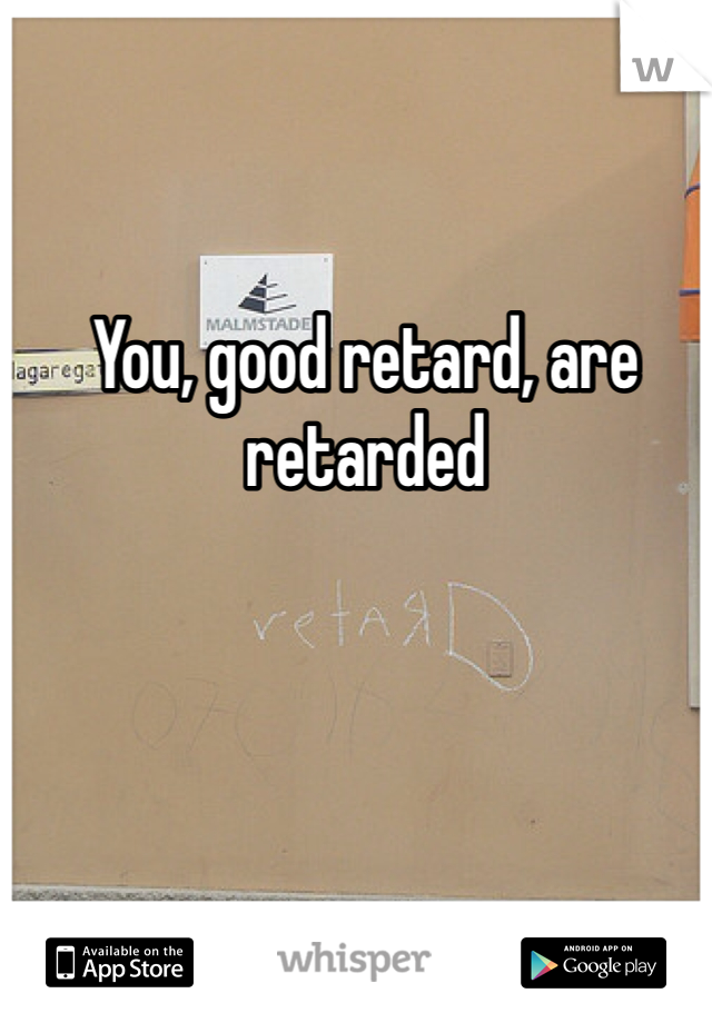 You, good retard, are retarded