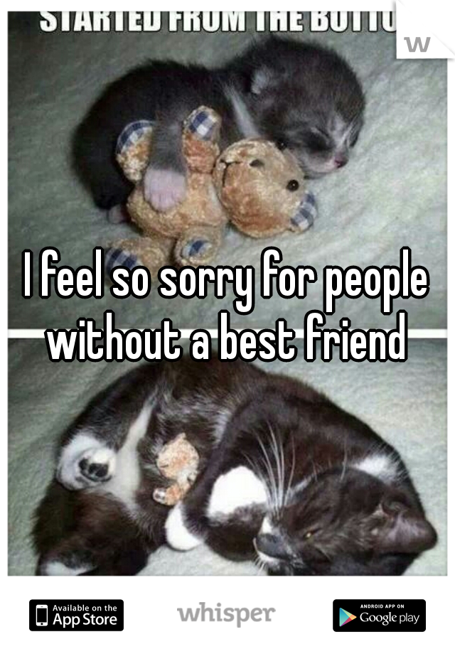 I feel so sorry for people without a best friend 