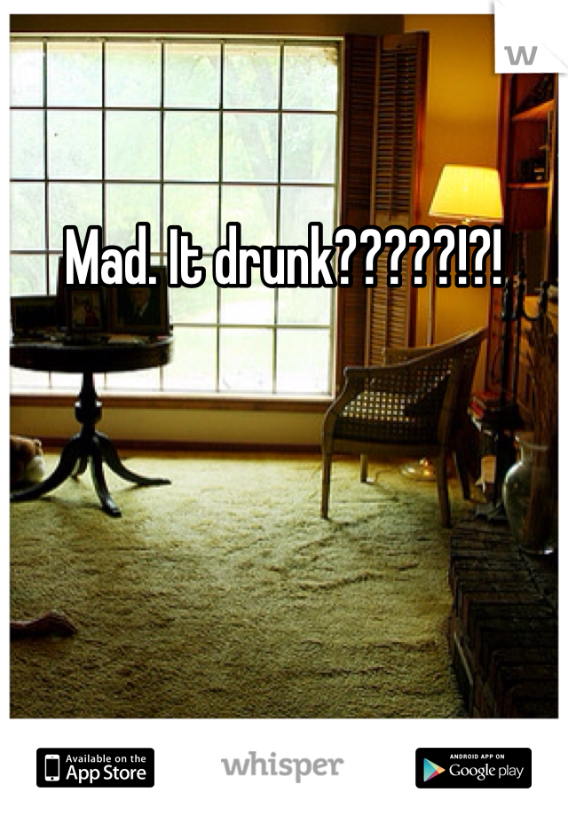 Mad. It drunk?????!?!
