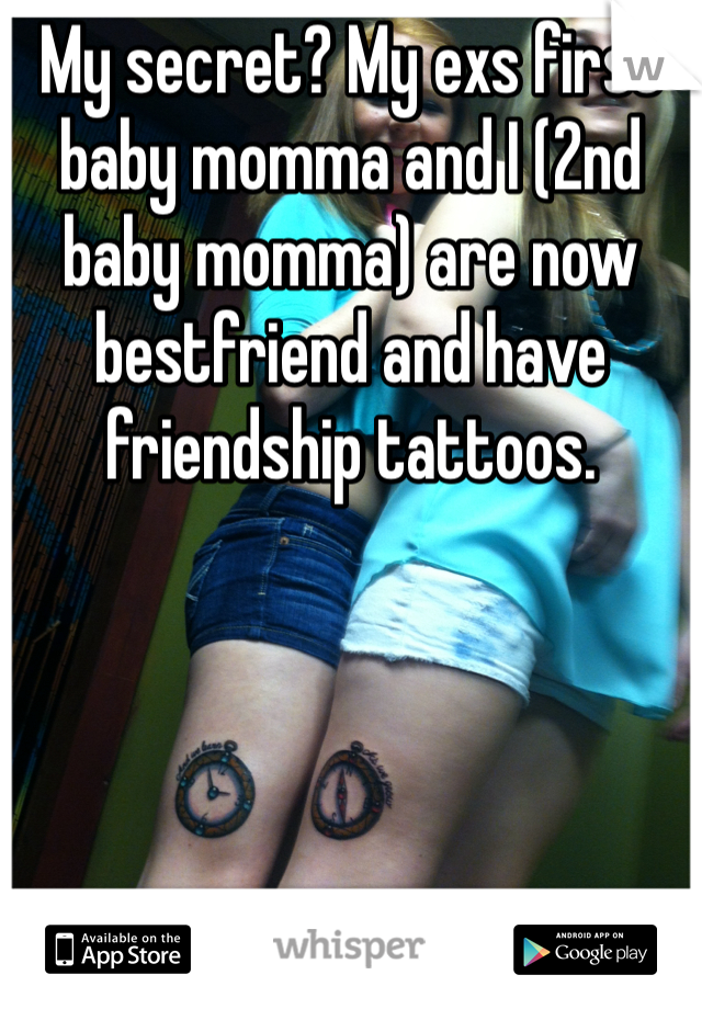 My secret? My exs first baby momma and I (2nd baby momma) are now bestfriend and have friendship tattoos. 