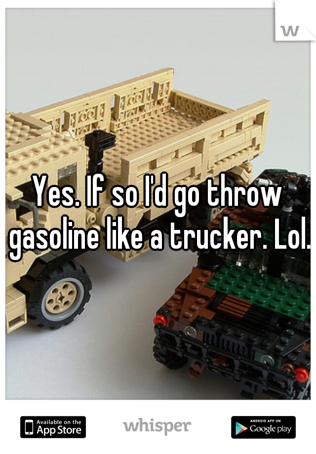 Yes. If so I'd go throw gasoline like a trucker. Lol.