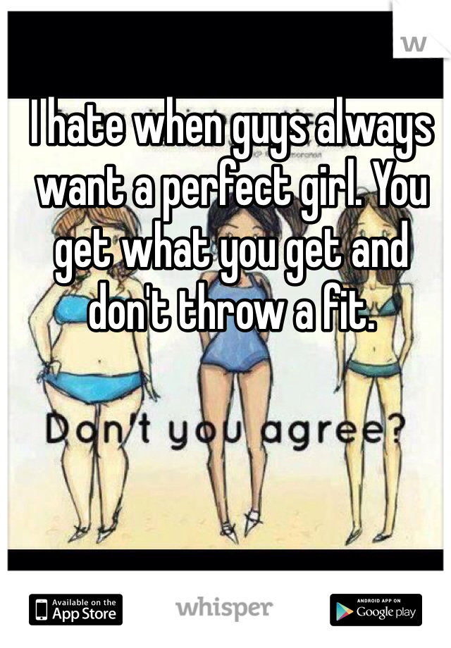 I hate when guys always want a perfect girl. You get what you get and don't throw a fit.