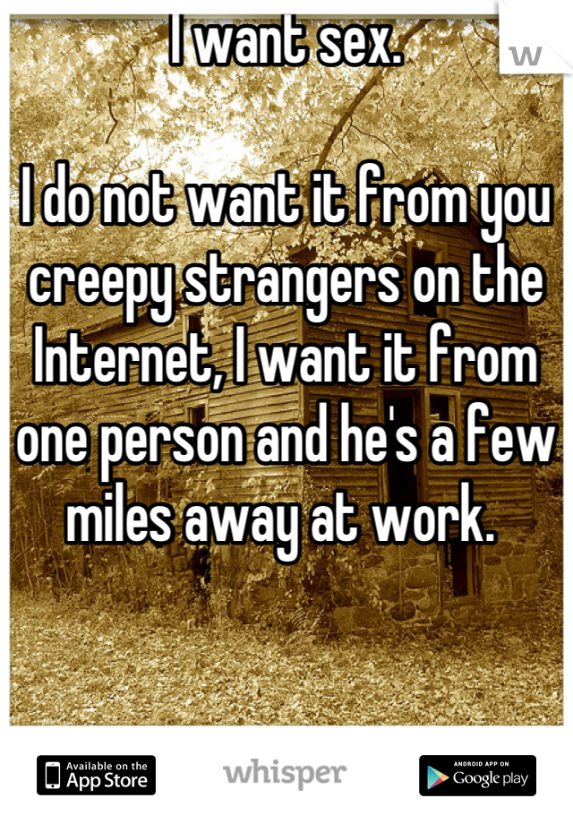 I want sex.

I do not want it from you creepy strangers on the Internet, I want it from one person and he's a few miles away at work. 