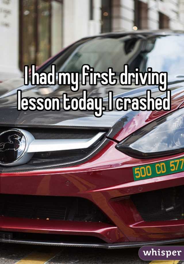 I had my first driving lesson today. I crashed 