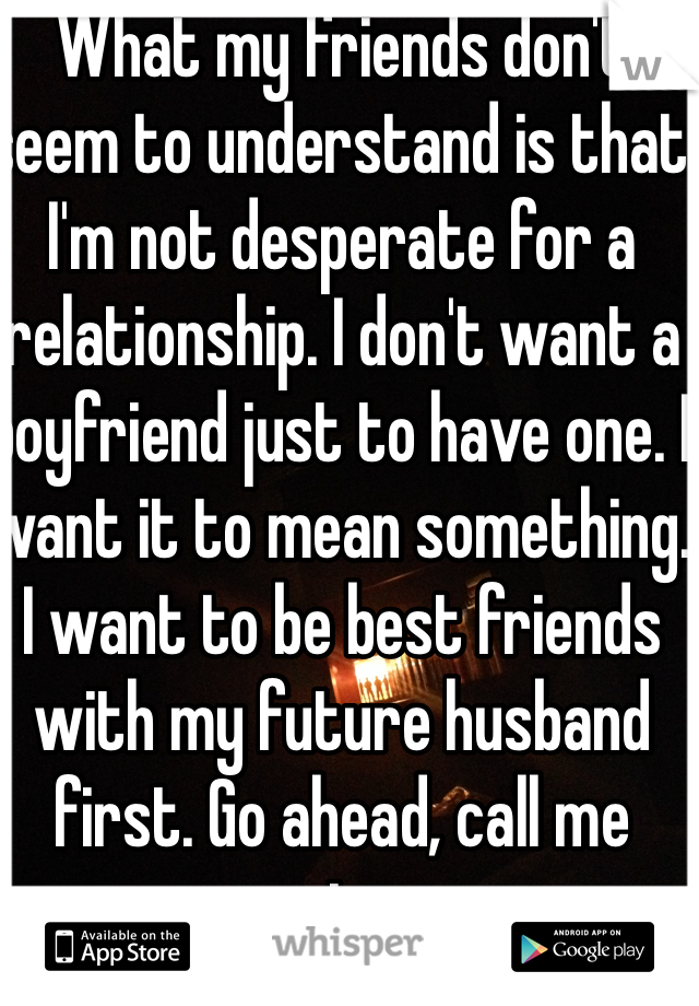 What my friends don't seem to understand is that I'm not desperate for a relationship. I don't want a boyfriend just to have one. I want it to mean something. I want to be best friends with my future husband first. Go ahead, call me naive. 