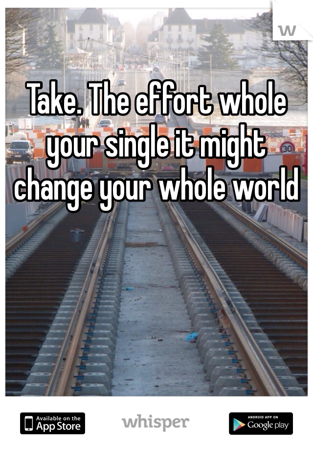 Take. The effort whole your single it might change your whole world