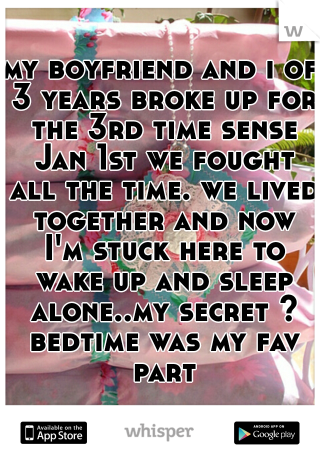 my boyfriend and i of 3 years broke up for the 3rd time sense Jan 1st we fought all the time. we lived together and now I'm stuck here to wake up and sleep alone..my secret ? bedtime was my fav part