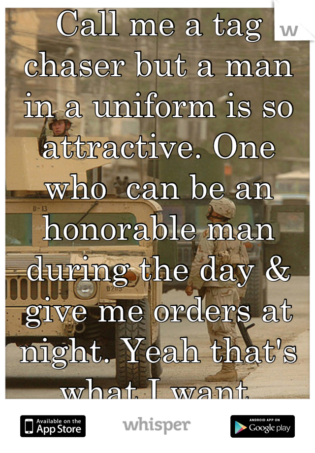 Call me a tag chaser but a man in a uniform is so attractive. One who  can be an honorable man during the day & give me orders at night. Yeah that's what I want 