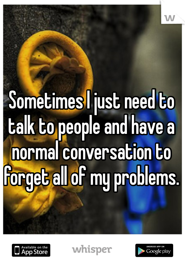 Sometimes I just need to talk to people and have a normal conversation to forget all of my problems.