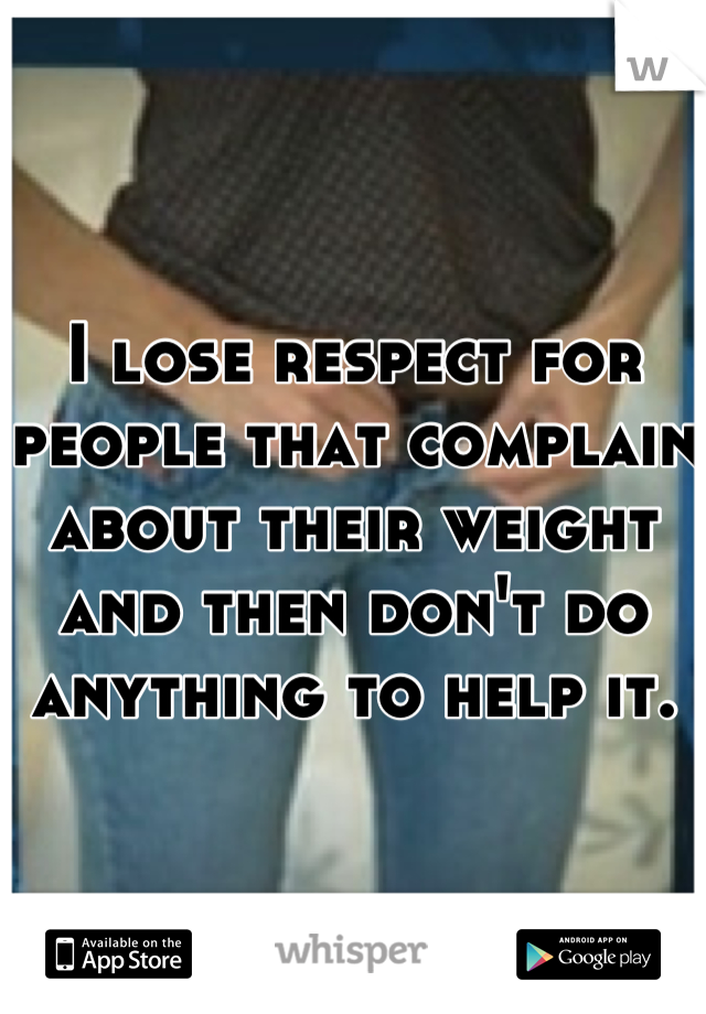 I lose respect for people that complain about their weight and then don't do anything to help it. 