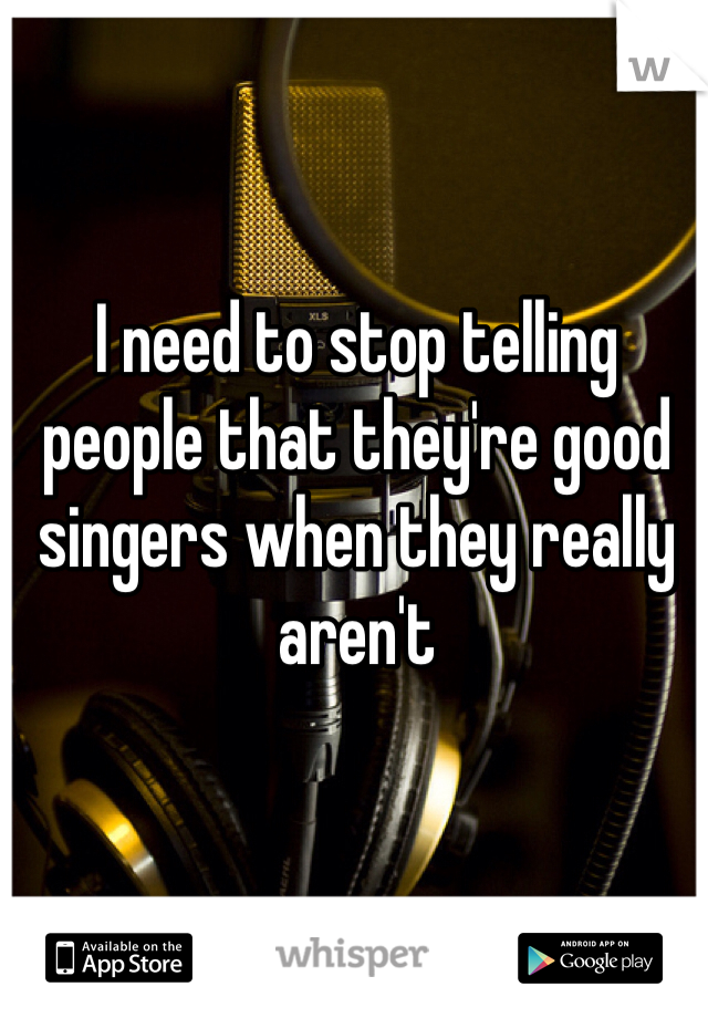 I need to stop telling people that they're good singers when they really aren't 