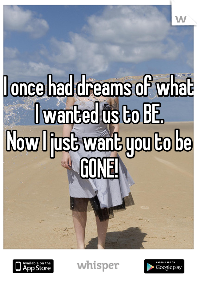 I once had dreams of what I wanted us to BE. 
Now I just want you to be GONE!