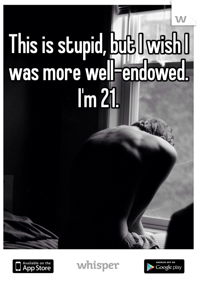 This is stupid, but I wish I was more well-endowed. I'm 21.