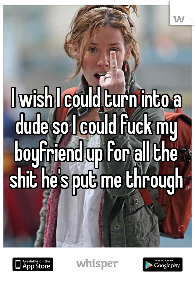 I wish I could turn into a dude so I could fuck my boyfriend up for all the shit he's put me through
