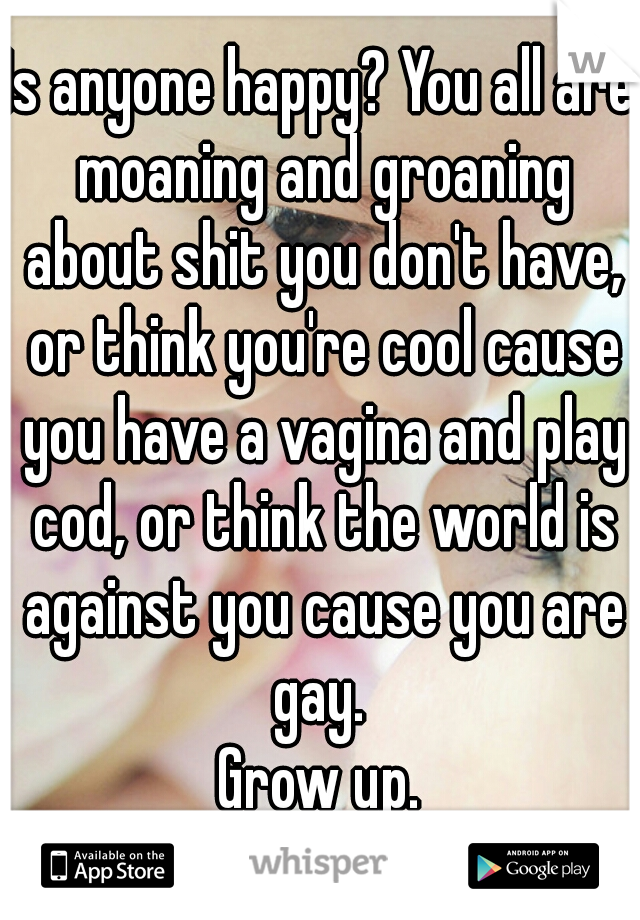 Is anyone happy? You all are moaning and groaning about shit you don't have, or think you're cool cause you have a vagina and play cod, or think the world is against you cause you are gay. 
Grow up.