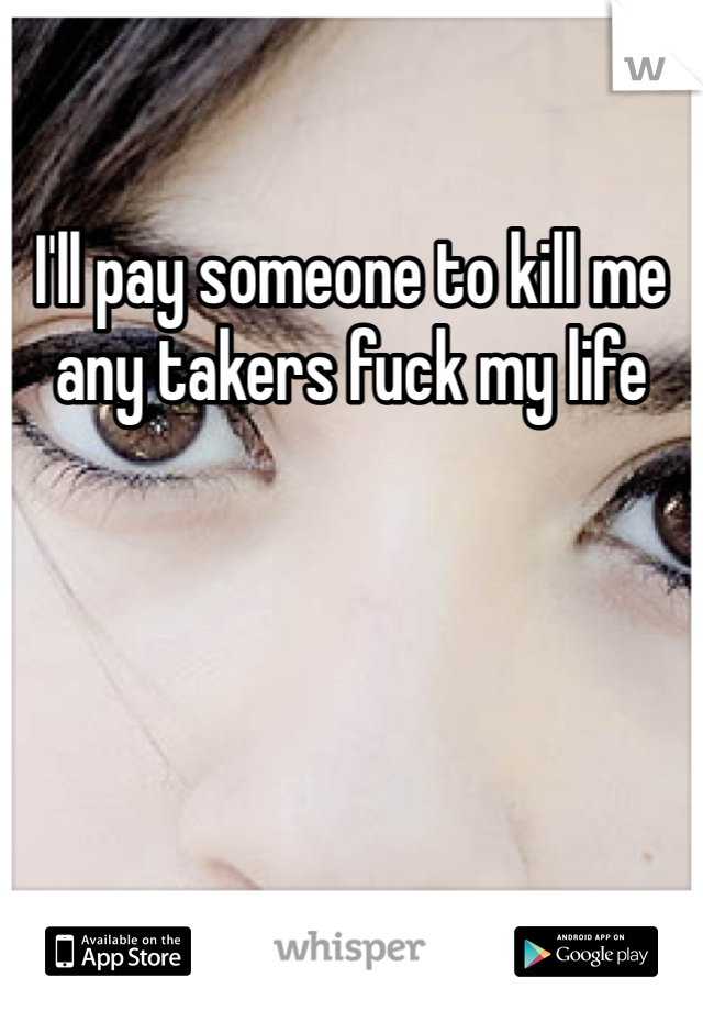 I'll pay someone to kill me any takers fuck my life