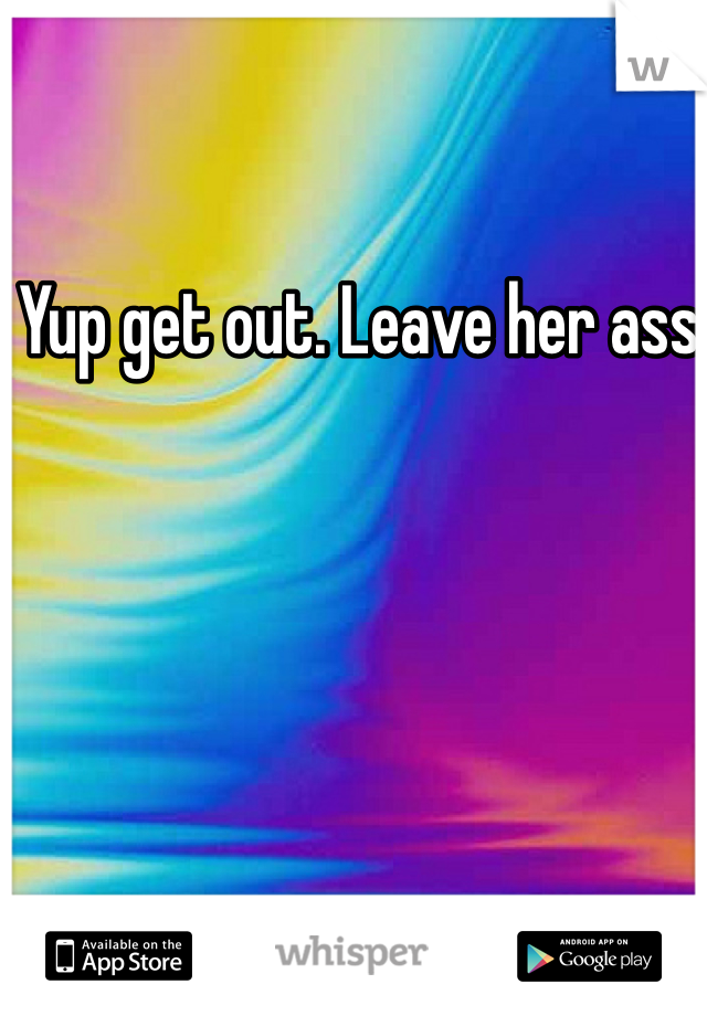 Yup get out. Leave her ass 