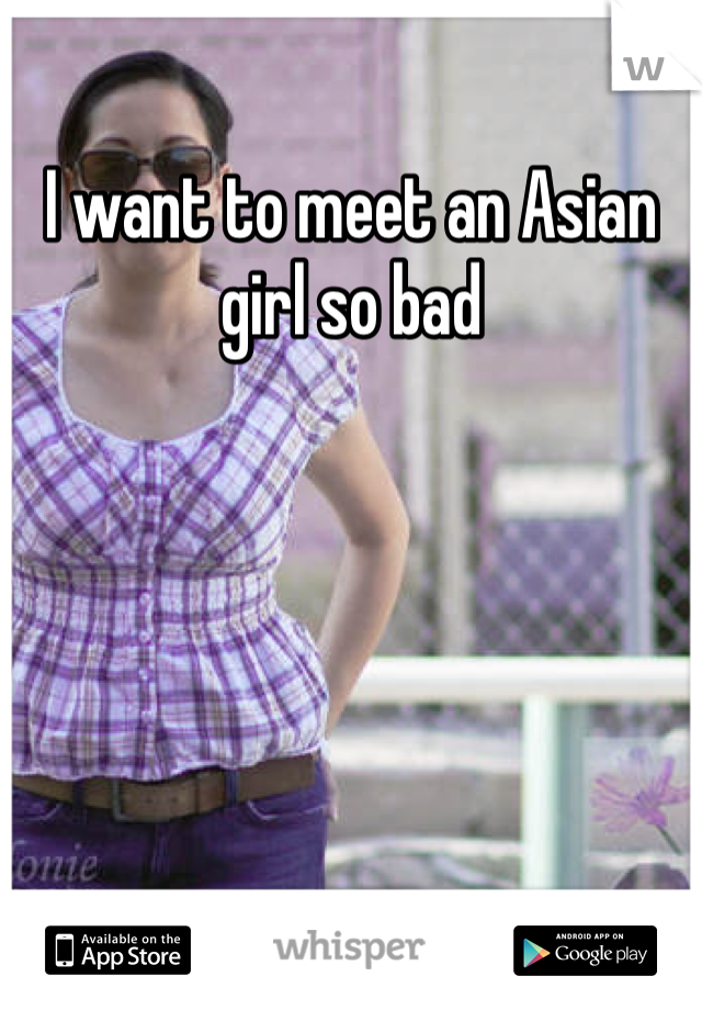 I want to meet an Asian girl so bad