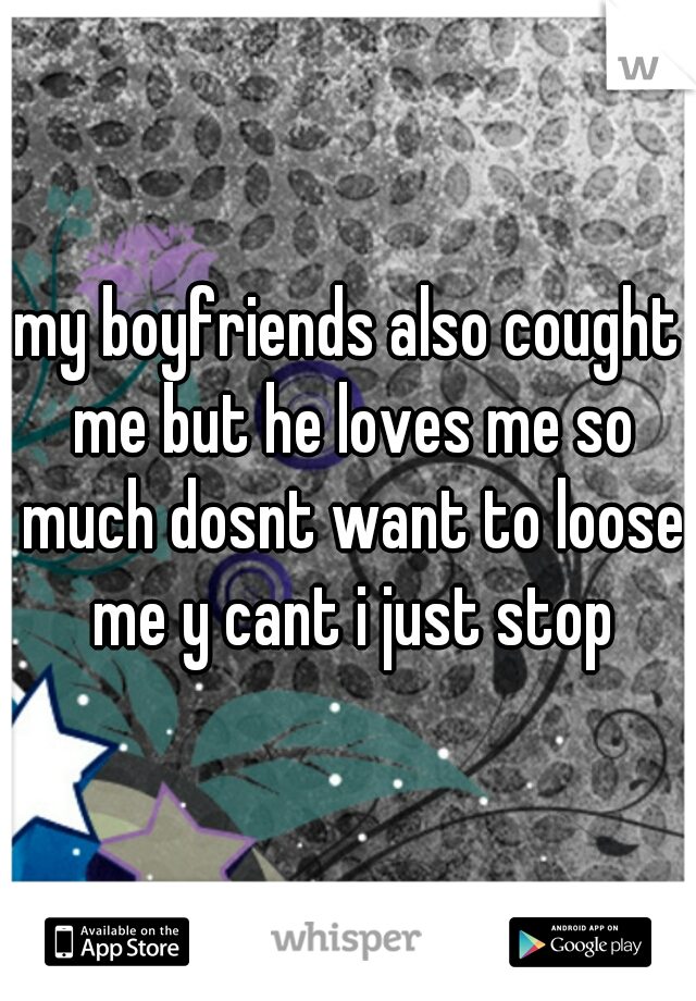 my boyfriends also cought me but he loves me so much dosnt want to loose me y cant i just stop