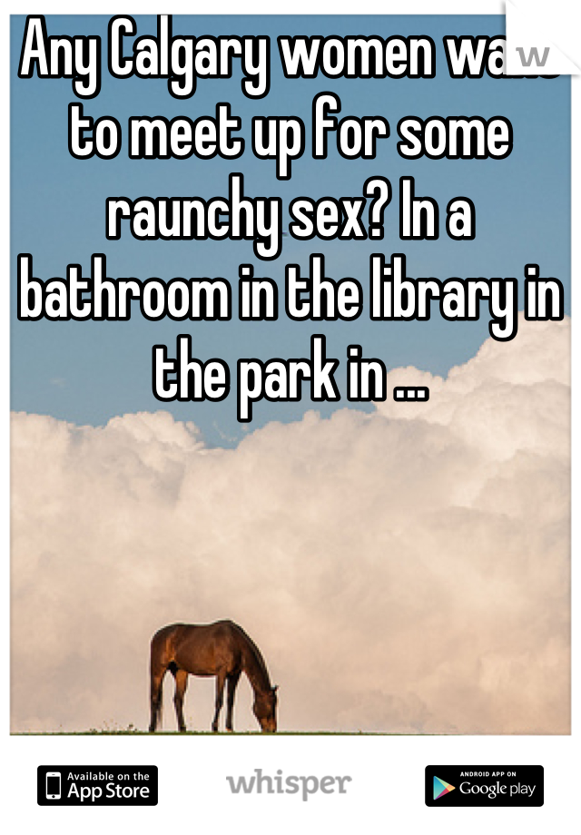 Any Calgary women want to meet up for some raunchy sex? In a bathroom in the library in the park in ...