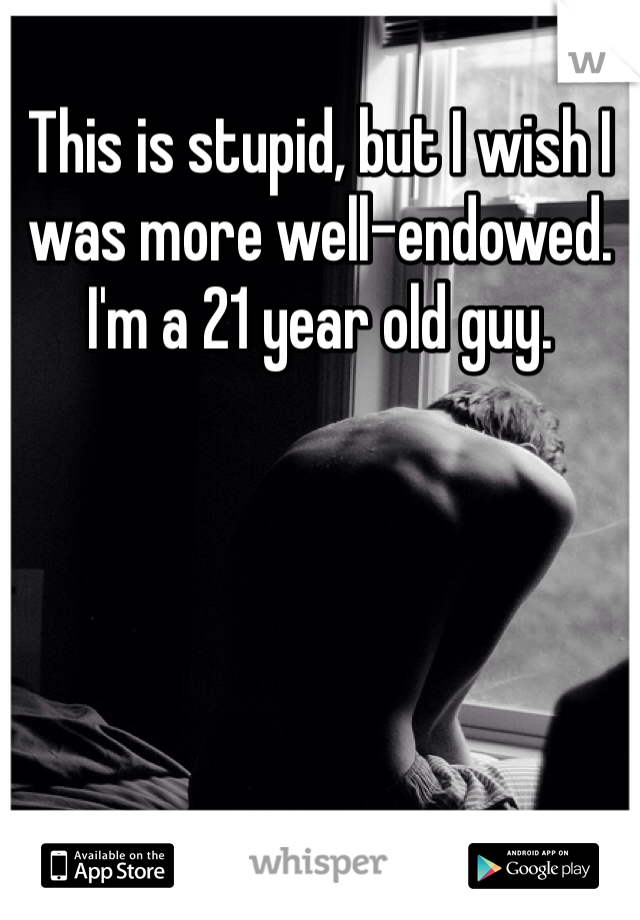 This is stupid, but I wish I was more well-endowed. I'm a 21 year old guy.