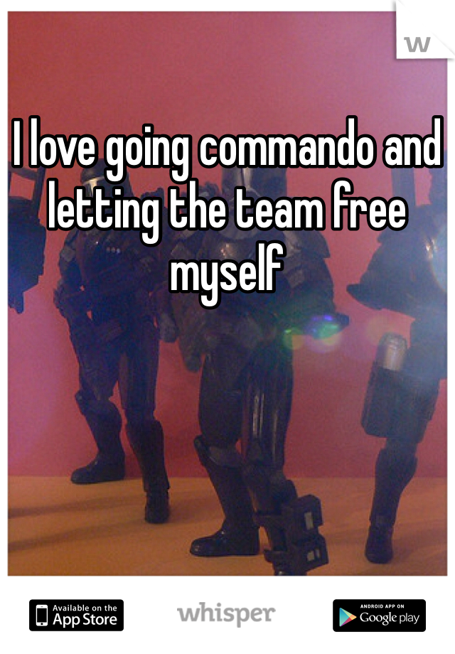 I love going commando and letting the team free myself 
